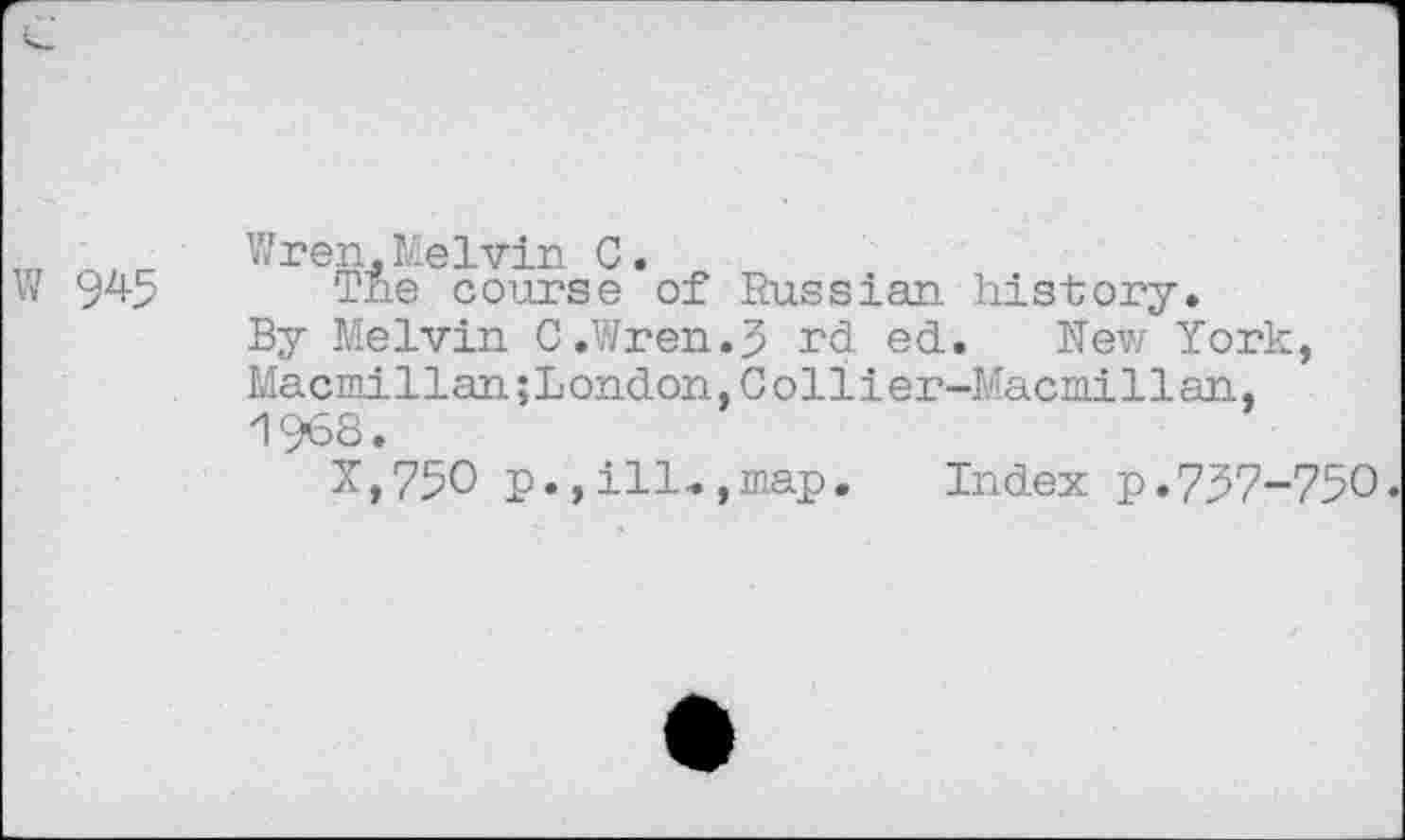 ﻿w 945
Wren. Lie Ivin C.
The course of Russian history.
By Melvin C.Wren.J rd ed. New York, Macmillan;London,Collier-Macmillan, 1968.
X,75O p., ill-., map. Index p. 737-750.